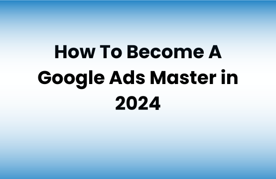 How To Become A Google Ads Master in 2024